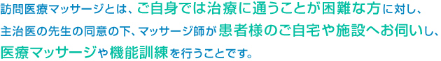 訪問医療マッサージとは、ご自身では治療に通うことが困難な方に対し、主治医の先生の同意の下、マッサージ師が患者様のご自宅や施設へお伺いし、医療マッサージや機能訓練を行うことです。